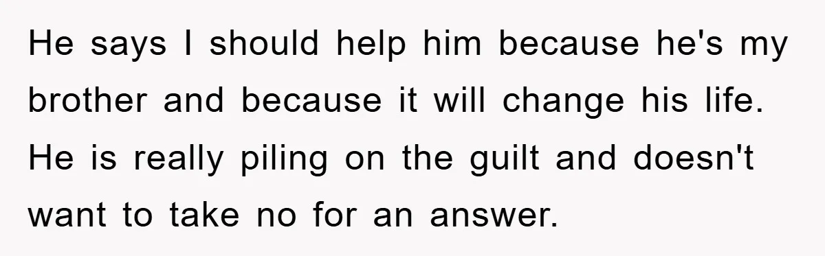 He says I should help him because he's my brother and because it will change his life. He is really piling on the guilt and doesn't want to take no...