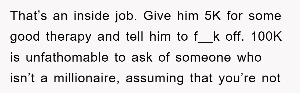 That’s an inside job. Give him 5K for some good therapy and tell him to f__k off. 100K is unfathomable to ask of someone who isn’t a millionaire, assuming that...