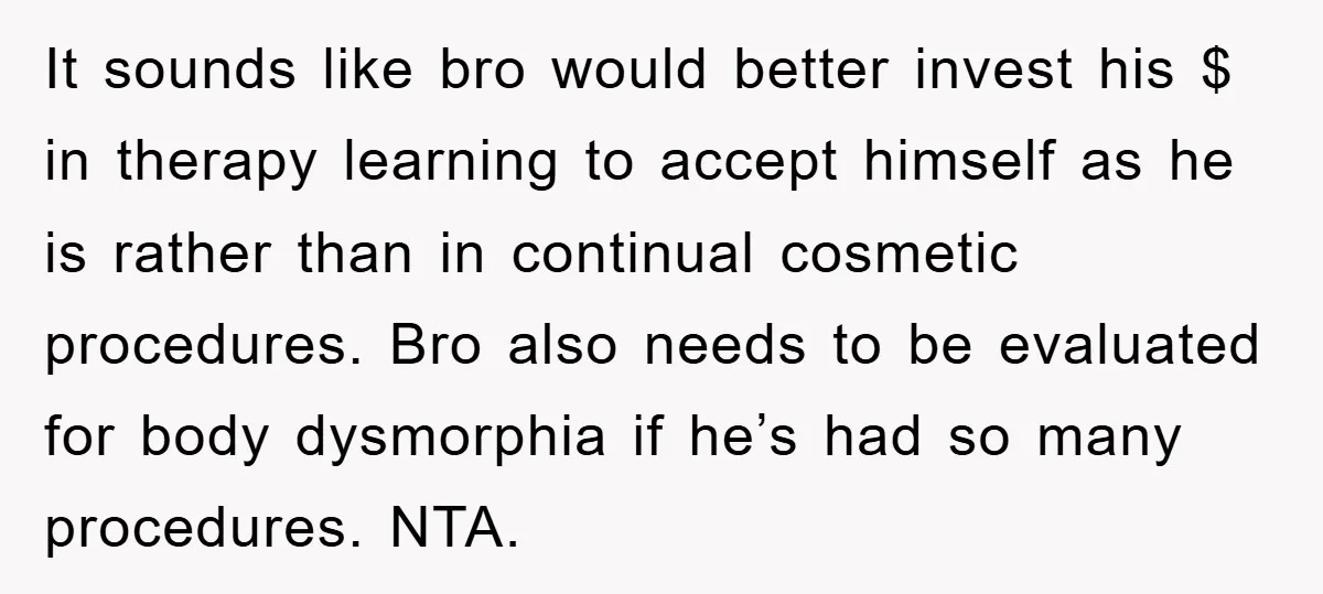 It sounds like bro would better invest his $ in therapy learning to accept himself as he is rather than in continual cosmetic procedures. Bro also needs to be evaluated...
