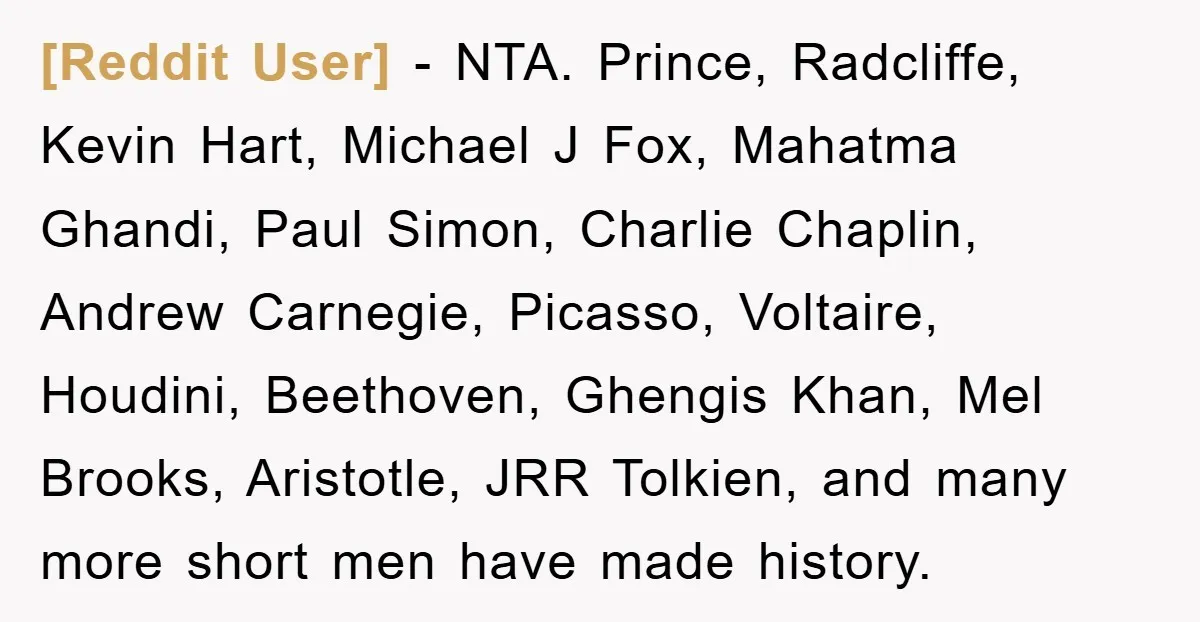 [Reddit User] − NTA. Prince, Radcliffe, Kevin Hart, Michael J Fox, Mahatma Ghandi, Paul Simon, Charlie Chaplin, Andrew Carnegie, Picasso, Voltaire, Houdini, Beethoven, Ghengis Khan, Mel Brooks, Aristotle, JRR Tolkien,...