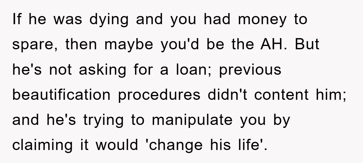 If he was dying and you had money to spare, then maybe you'd be the AH. But he's not asking for a loan; previous beautification procedures didn't content him; and...