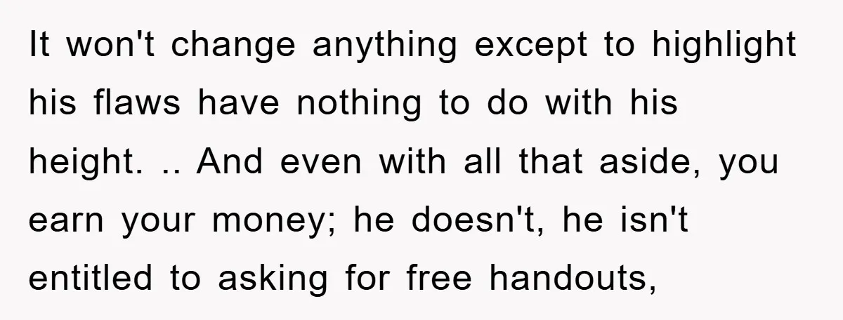It won't change anything except to highlight his flaws have nothing to do with his height. .. And even with all that aside, you earn your money; he doesn't, he...
