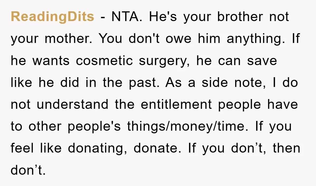 ReadingDits − NTA. He's your brother not your mother. You don't owe him anything. If he wants cosmetic surgery, he can save like he did in the past. As a...