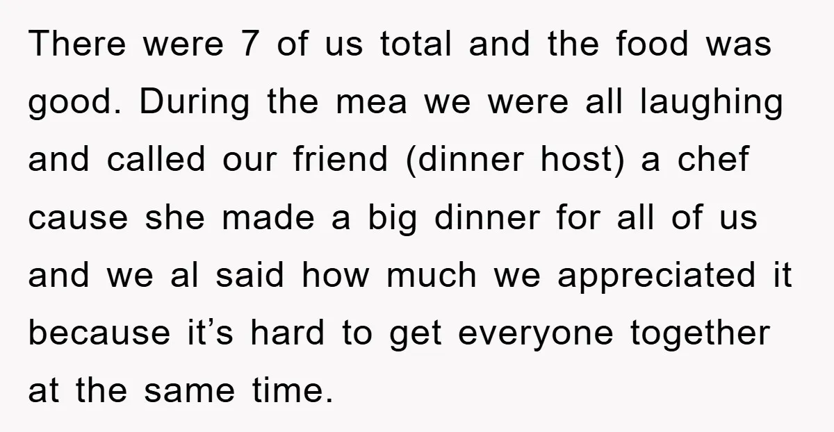 There were 7 of us total and the food was good. During the mea we were all laughing and called our friend (dinner host) a chef cause she made a...