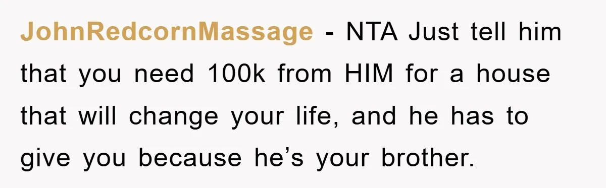 JohnRedcornMassage − NTA Just tell him that you need 100k from HIM for a house that will change your life, and he has to give you because he’s your brother.