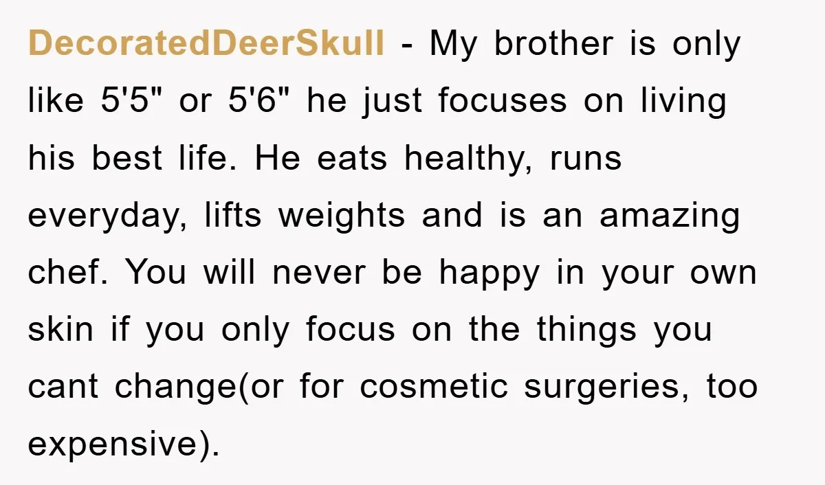 DecoratedDeerSkull − My brother is only like 5'5" or 5'6" he just focuses on living his best life. He eats healthy, runs everyday, lifts weights and is an amazing chef....