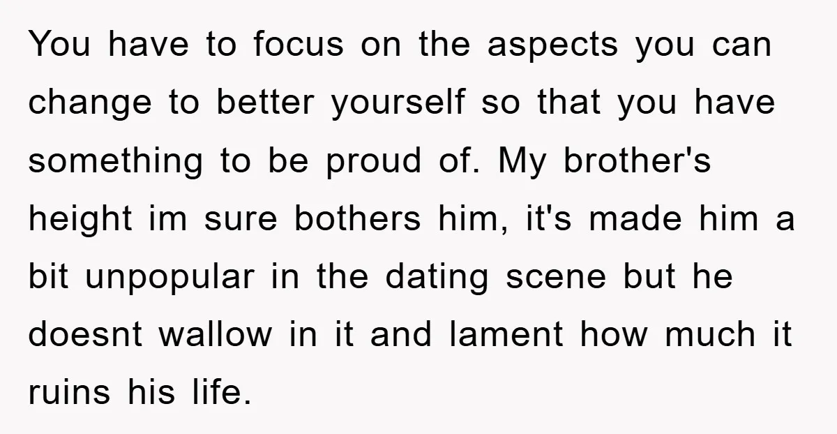 You have to focus on the aspects you can change to better yourself so that you have something to be proud of. My brother's height im sure bothers him, it's...