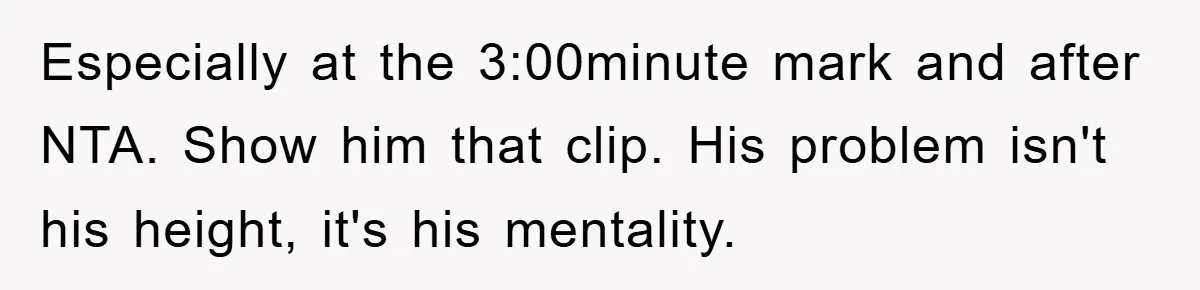 Especially at the 3:00minute mark and after NTA. Show him that clip. His problem isn't his height, it's his mentality.