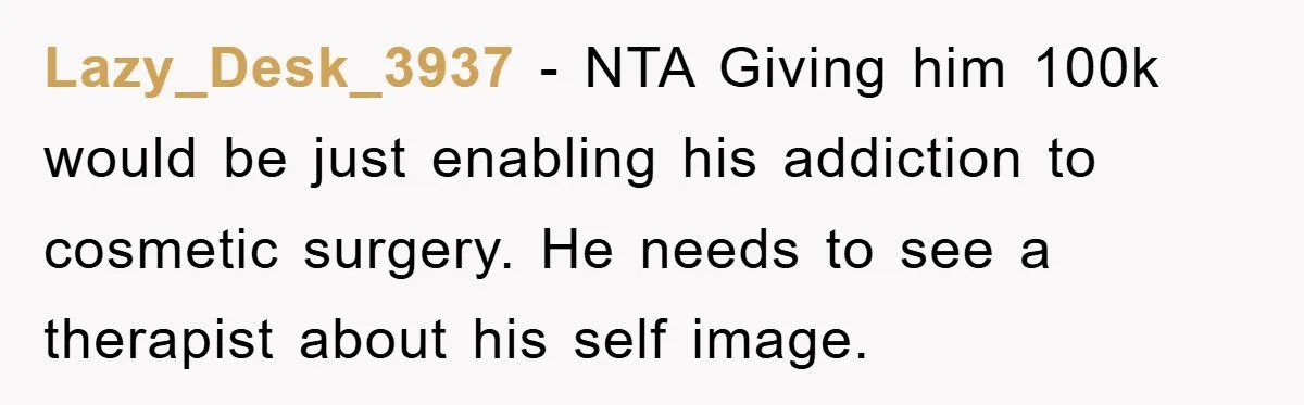 Lazy_Desk_3937 − NTA Giving him 100k would be just enabling his addiction to cosmetic surgery. He needs to see a therapist about his self image.