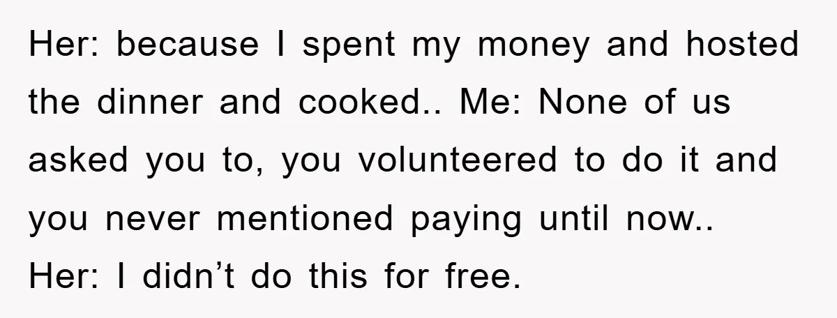 Her: because I spent my money and hosted the dinner and cooked.. Me: None of us asked you to, you volunteered to do it and you never mentioned paying until...