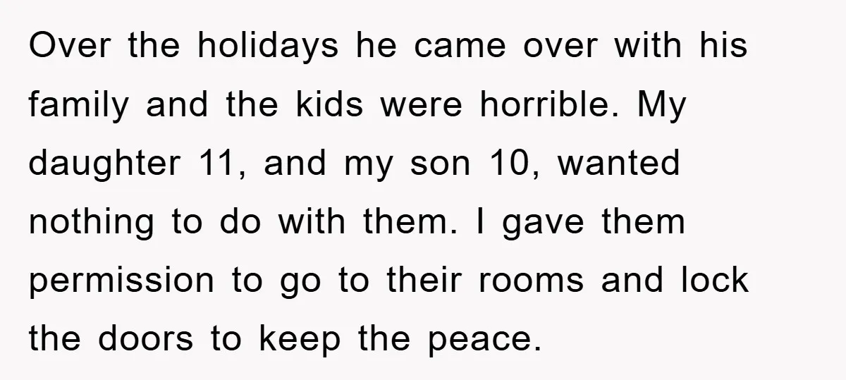 Over the holidays he came over with his family and the kids were horrible. My daughter 11, and my son 10, wanted nothing to do with them. I gave them...