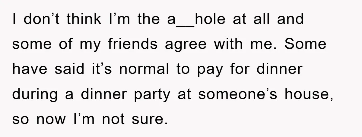 I don’t think I’m the a__hole at all and some of my friends agree with me. Some have said it’s normal to pay for dinner during a dinner party at...