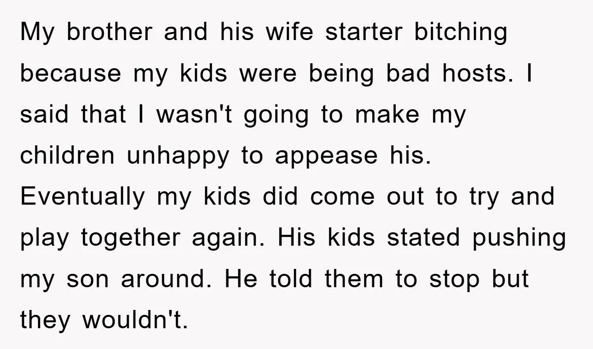 My brother and his wife starter bitching because my kids were being bad hosts. I said that I wasn't going to make my children unhappy to appease his. Eventually my...