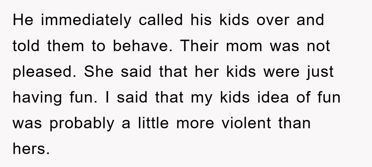 He immediately called his kids over and told them to behave. Their mom was not pleased. She said that her kids were just having fun. I said that my kids...