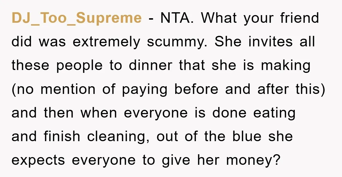 DJ_Too_Supreme − NTA. What your friend did was extremely scummy. She invites all these people to dinner that she is making (no mention of paying before and after this) and...