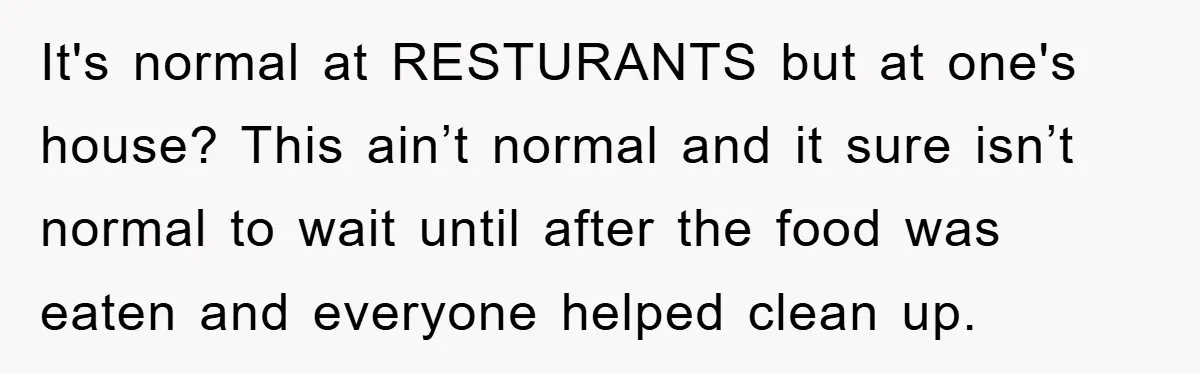 It's normal at RESTURANTS but at one's house? This ain’t normal and it sure isn’t normal to wait until after the food was eaten and everyone helped clean up.