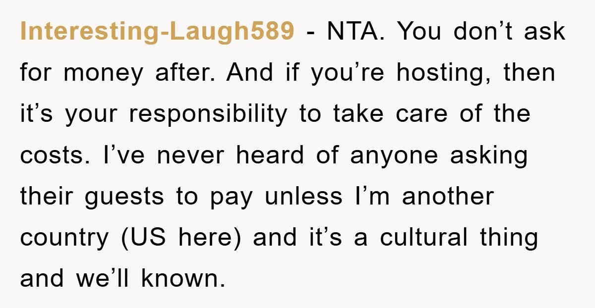 Interesting-Laugh589 − NTA. You don’t ask for money after. And if you’re hosting, then it’s your responsibility to take care of the costs. I’ve never heard of anyone asking their...