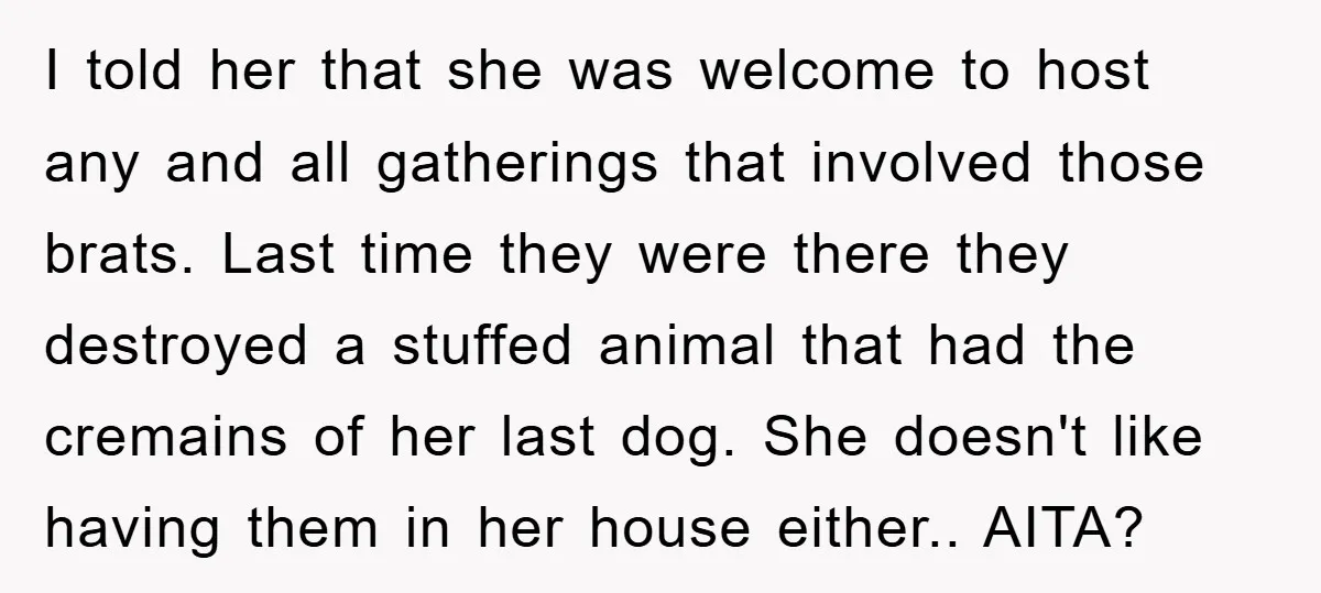I told her that she was welcome to host any and all gatherings that involved those brats. Last time they were there they destroyed a stuffed animal that had the...