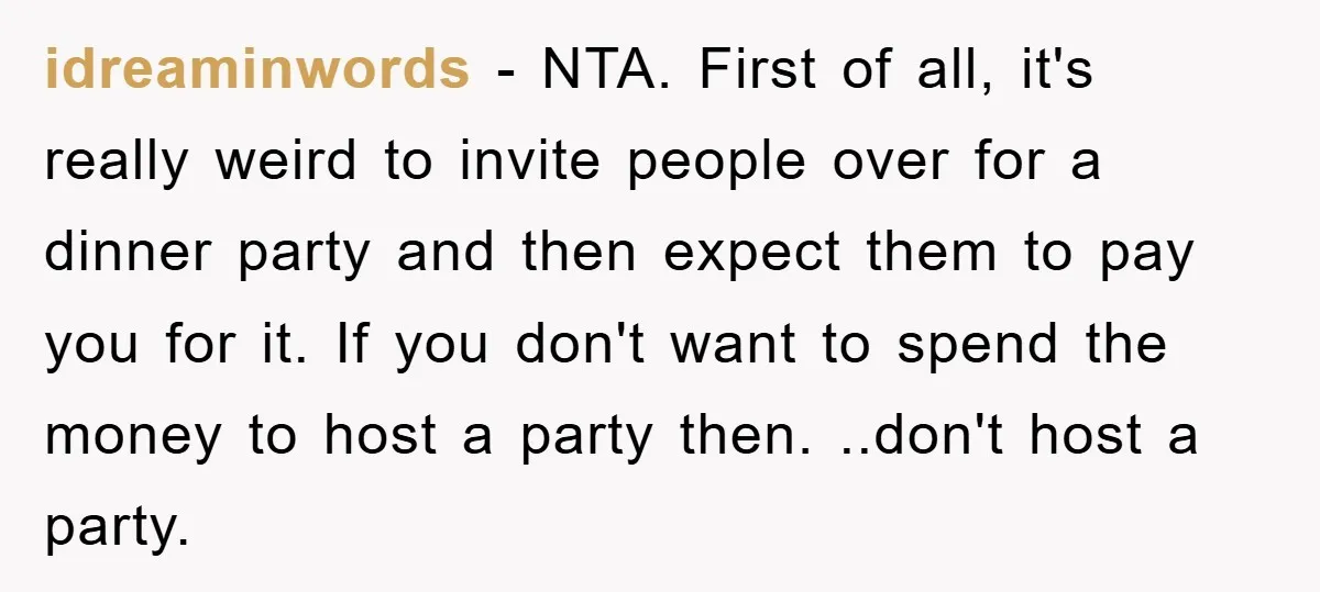 idreaminwords − NTA. First of all, it's really weird to invite people over for a dinner party and then expect them to pay you for it. If you don't want...