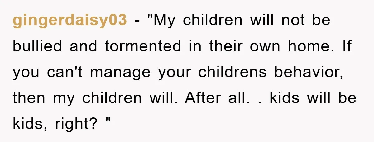 gingerdaisy03 − "My children will not be bullied and tormented in their own home. If you can't manage your childrens behavior, then my children will. After all. . kids will...