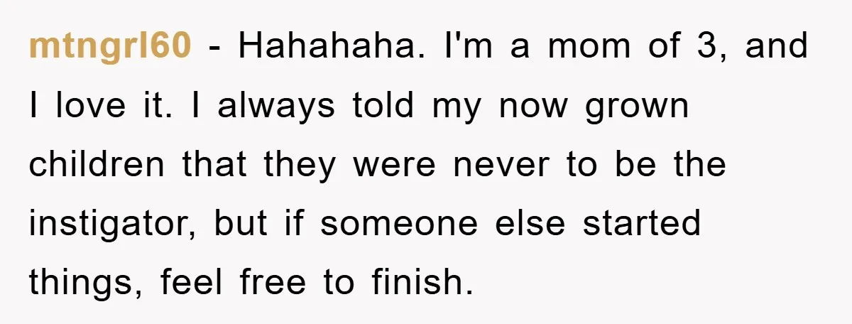 mtngrl60 − Hahahaha. I'm a mom of 3, and I love it. I always told my now grown children that they were never to be the instigator, but if someone...