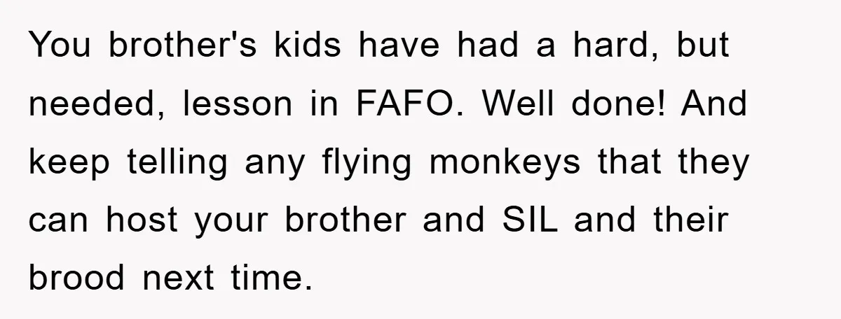 You brother's kids have had a hard, but needed, lesson in FAFO. Well done! And keep telling any flying monkeys that they can host your brother and SIL and their...