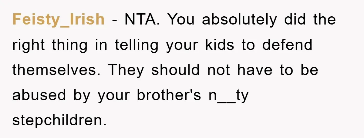 Feisty_Irish − NTA. You absolutely did the right thing in telling your kids to defend themselves. They should not have to be abused by your brother's n__ty stepchildren.