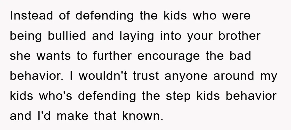 Instead of defending the kids who were being bullied and laying into your brother she wants to further encourage the bad behavior. I wouldn't trust anyone around my kids who's...