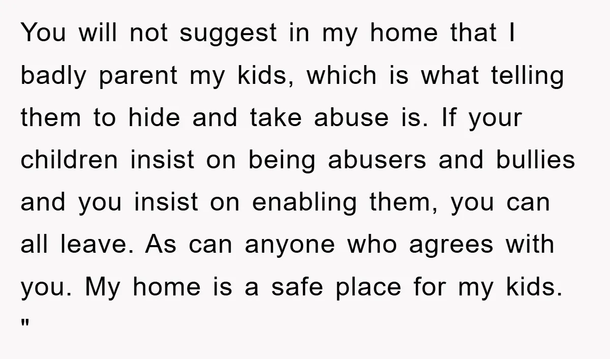 You will not suggest in my home that I badly parent my kids, which is what telling them to hide and take abuse is. If your children insist on being...