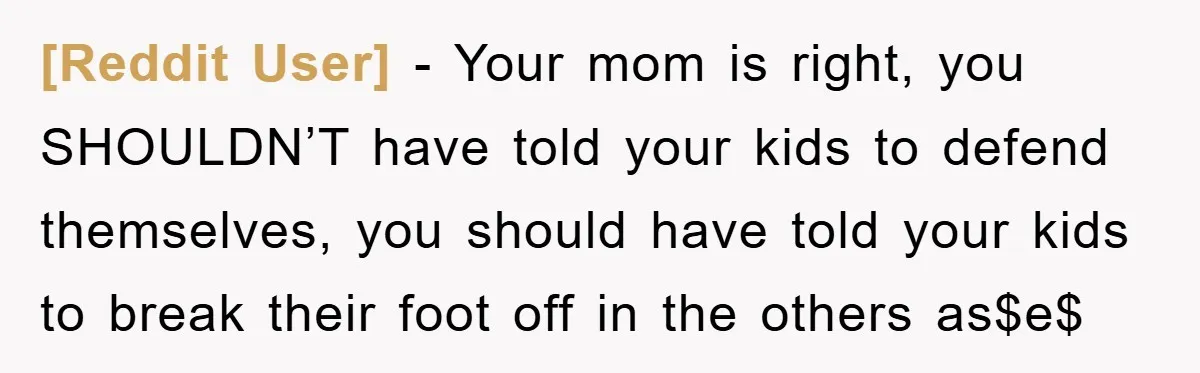 [Reddit User] − Your mom is right, you SHOULDN’T have told your kids to defend themselves, you should have told your kids to break their foot off in the others...