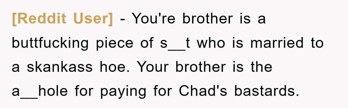 [Reddit User] − You're brother is a buttfucking piece of s__t who is married to a skankass hoe. Your brother is the a__hole for paying for Chad's bastards.