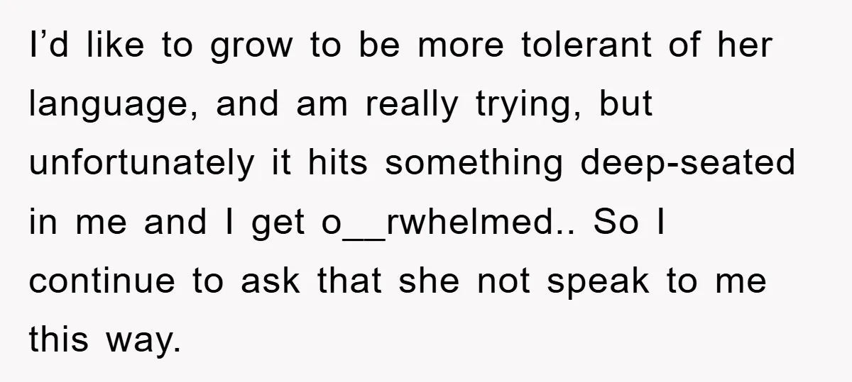 I’d like to grow to be more tolerant of her language, and am really trying, but unfortunately it hits something deep-seated in me and I get o__rwhelmed.. So I continue...