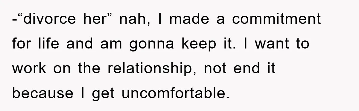 -“divorce her” nah, I made a commitment for life and am gonna keep it. I want to work on the relationship, not end it because I get uncomfortable.