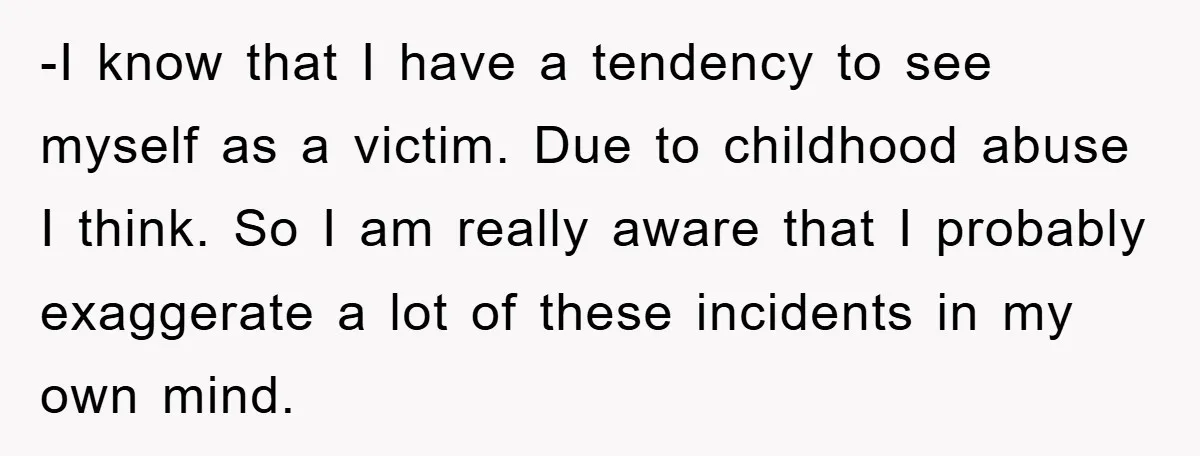 -I know that I have a tendency to see myself as a victim. Due to childhood abuse I think. So I am really aware that I probably exaggerate a lot...