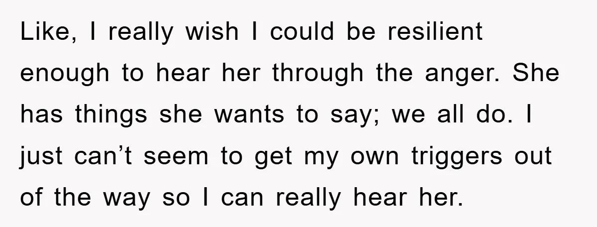 Like, I really wish I could be resilient enough to hear her through the anger. She has things she wants to say; we all do. I just can’t seem to...