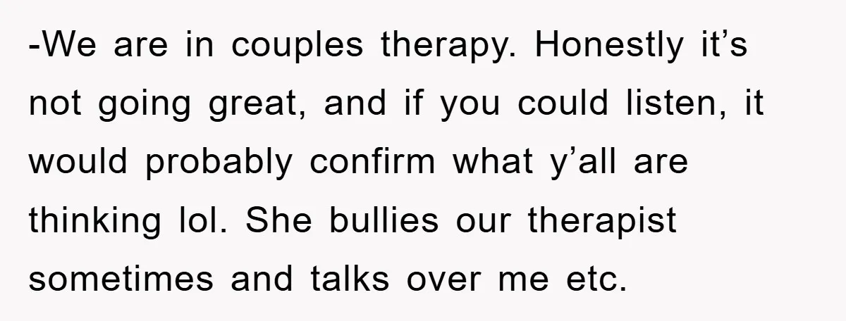 -We are in couples therapy. Honestly it’s not going great, and if you could listen, it would probably confirm what y’all are thinking lol. She bullies our therapist sometimes and...