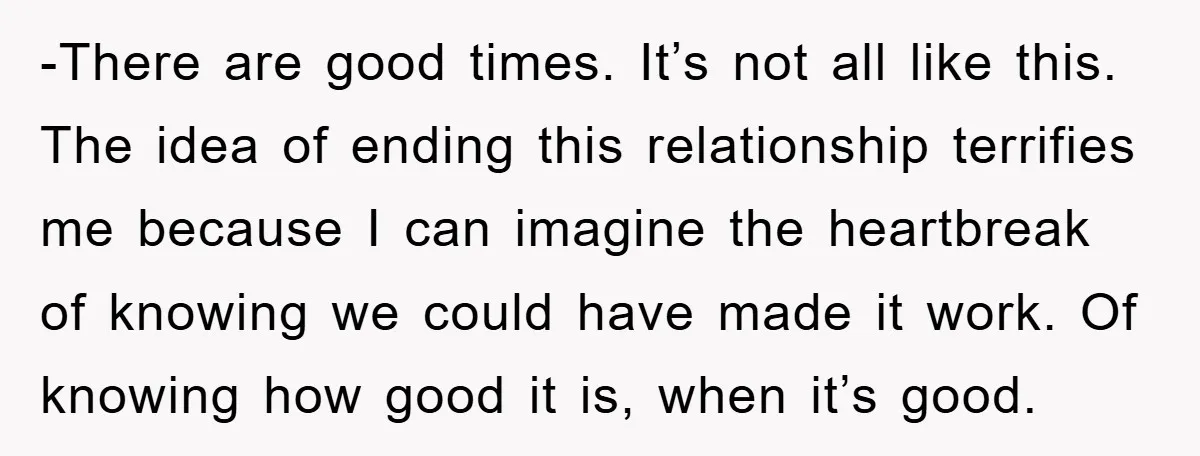 -There are good times. It’s not all like this. The idea of ending this relationship terrifies me because I can imagine the heartbreak of knowing we could have made it...