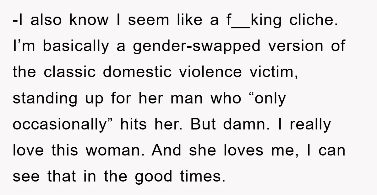 -I also know I seem like a f__king cliche. I’m basically a gender-swapped version of the classic domestic violence victim, standing up for her man who “only occasionally” hits her....