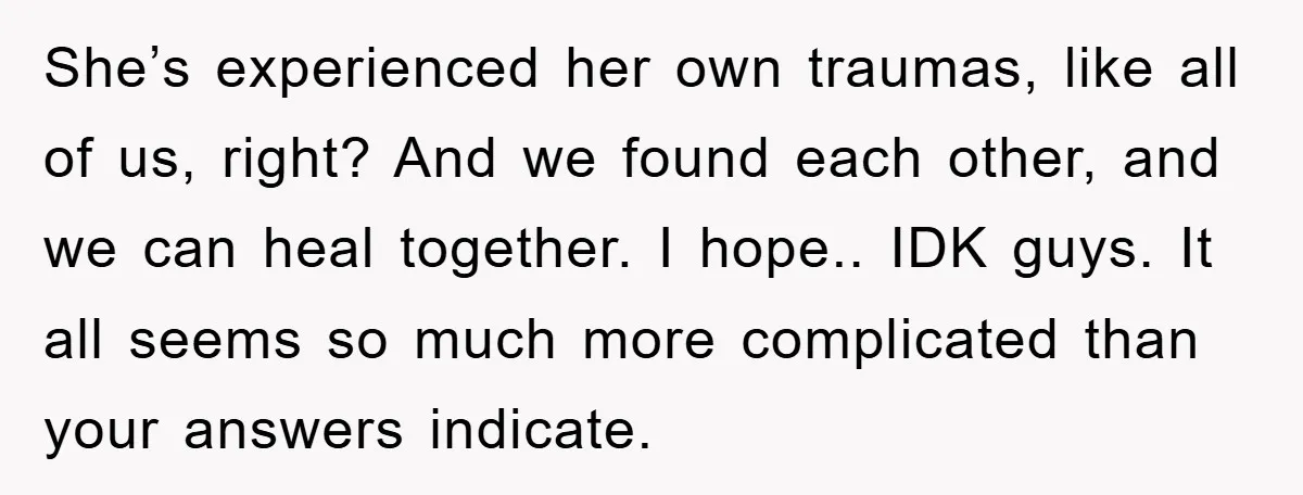 She’s experienced her own traumas, like all of us, right? And we found each other, and we can heal together. I hope.. IDK guys. It all seems so much more...