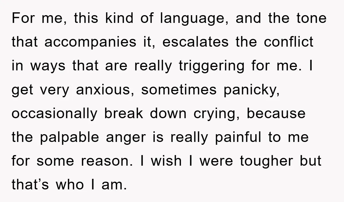 For me, this kind of language, and the tone that accompanies it, escalates the conflict in ways that are really triggering for me. I get very anxious, sometimes panicky, occasionally...