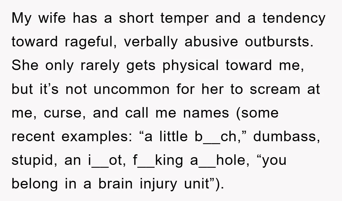 My wife has a short temper and a tendency toward rageful, verbally abusive outbursts. She only rarely gets physical toward me, but it’s not uncommon for her to scream at...