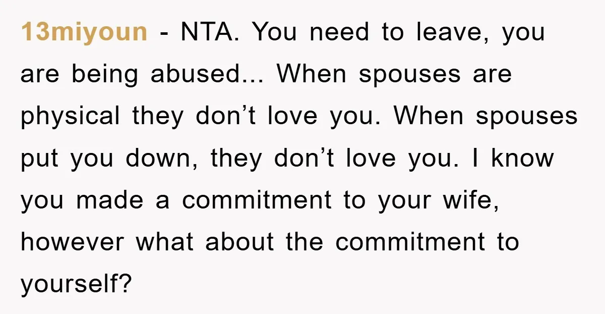 13miyoun − NTA. You need to leave, you are being abused... When spouses are physical they don’t love you. When spouses put you down, they don’t love you. I know...