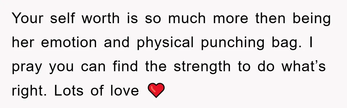 Your self worth is so much more then being her emotion and physical punching bag. I pray you can find the strength to do what’s right. Lots of love ❤️