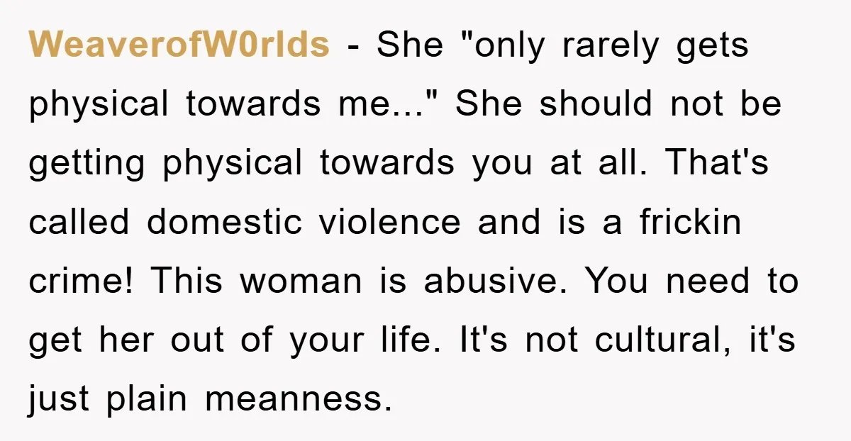 WeaverofW0rlds − She "only rarely gets physical towards me..." She should not be getting physical towards you at all. That's called domestic violence and is a frickin crime! This woman...