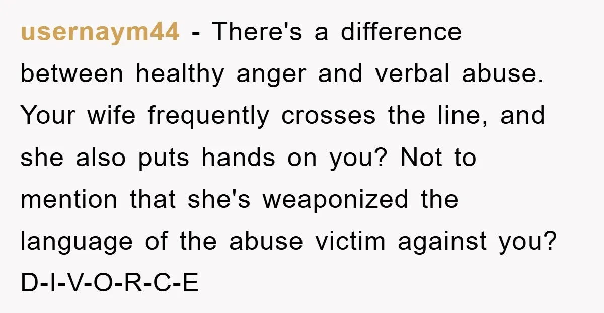 usernaym44 − There's a difference between healthy anger and verbal abuse. Your wife frequently crosses the line, and she also puts hands on you? Not to mention that she's weaponized...