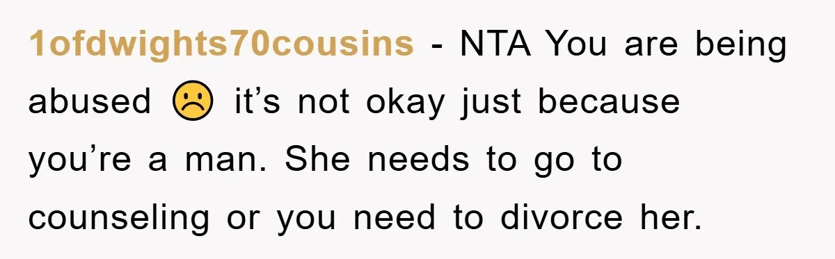 1ofdwights70cousins − NTA You are being abused ☹️ it’s not okay just because you’re a man. She needs to go to counseling or you need to divorce her.