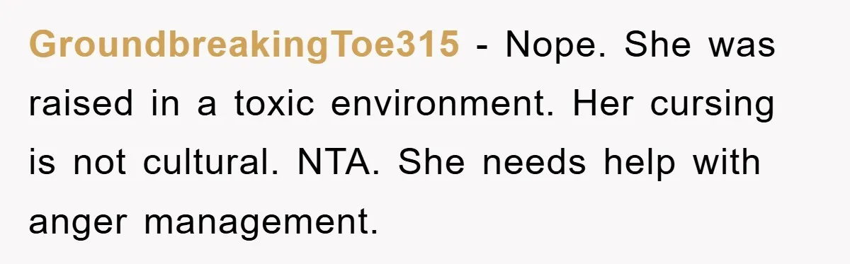 GroundbreakingToe315 − Nope. She was raised in a toxic environment. Her cursing is not cultural. NTA. She needs help with anger management.