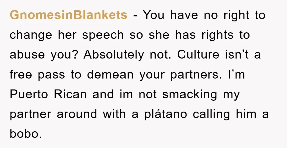 GnomesinBlankets − You have no right to change her speech so she has rights to abuse you? Absolutely not. Culture isn’t a free pass to demean your partners. I’m Puerto...