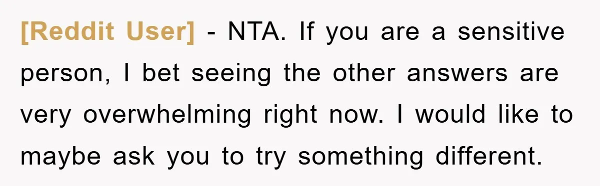 [Reddit User] − NTA. If you are a sensitive person, I bet seeing the other answers are very overwhelming right now. I would like to maybe ask you to try...