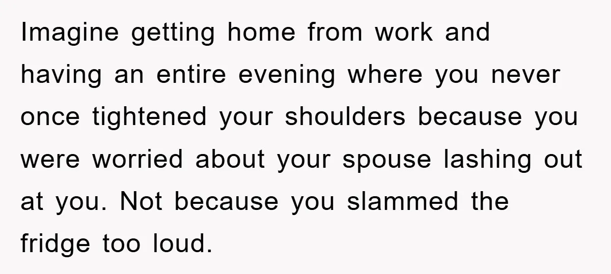 Imagine getting home from work and having an entire evening where you never once tightened your shoulders because you were worried about your spouse lashing out at you. Not because...